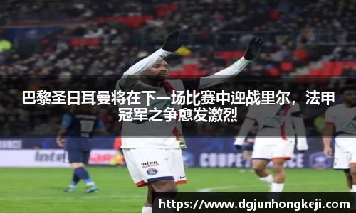 巴黎圣日耳曼将在下一场比赛中迎战里尔，法甲冠军之争愈发激烈